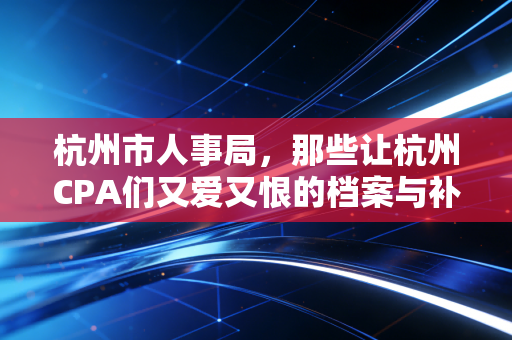杭州市人事局,那些让杭州CPA们又爱又恨的档案与补贴政策全解析