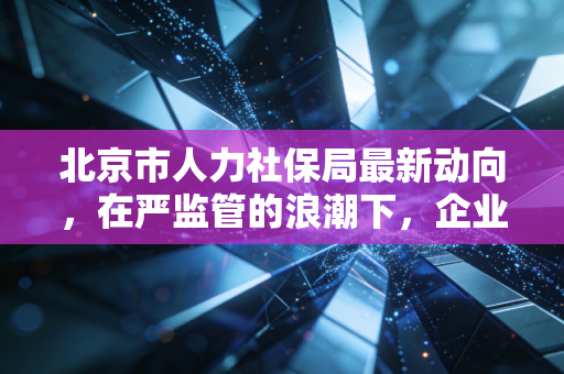 北京市人力社保局最新动向，在严监管的浪潮下，企业社保合规的痛与通