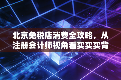 北京免税店消费全攻略，从注册会计师视角看买买买背后的经济账与真实体验