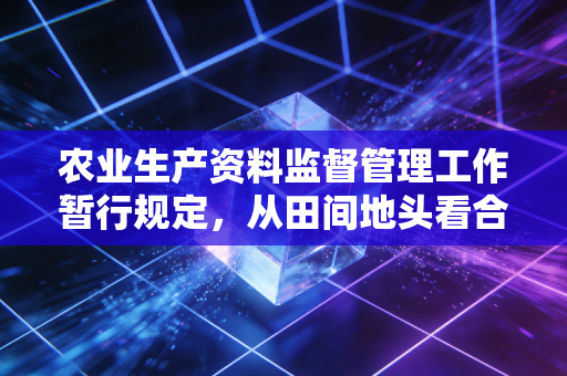农业生产资料监督管理工作暂行规定,从田间地头看合规与风控的深层逻辑