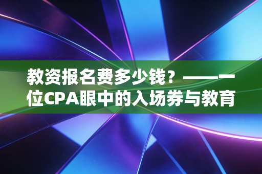 教资报名费多少钱?——一位CPA眼中的入场券与教育行业的投资回报率