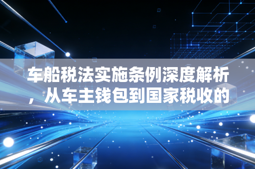 车船税法实施条例深度解析,从车主钱包到国家税收的底层逻辑