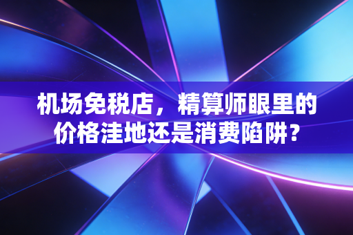 机场免税店,精算师眼里的价格洼地还是消费陷阱?