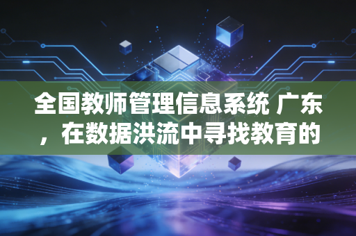 全国教师管理信息系统 广东，在数据洪流中寻找教育的温度与精准