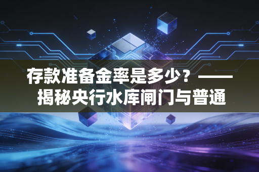 存款准备金率是多少?—— 揭秘央行水库闸门与普通人财富的隐形博弈