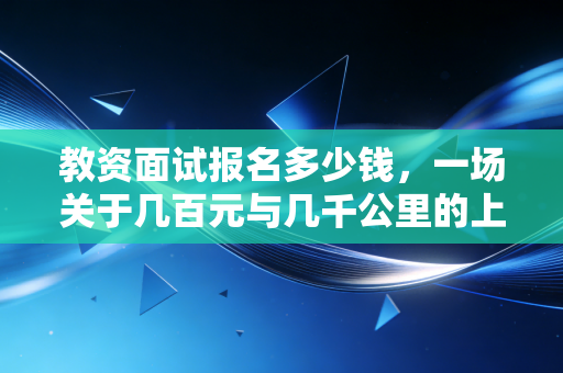 教资面试报名多少钱，一场关于几百元与几千公里的上岸博弈