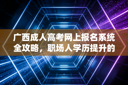 广西成人高考网上报名系统全攻略,职场人学历提升的第一道关口