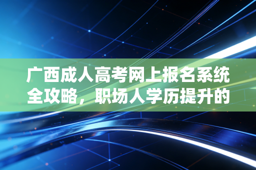 广西成人高考网上报名系统全攻略,职场人学历提升的第一道关口