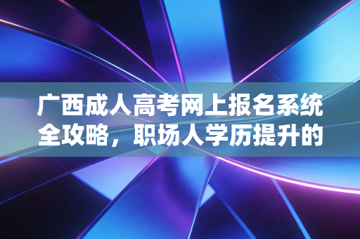 广西成人高考网上报名系统全攻略，职场人学历提升的第一道关口
