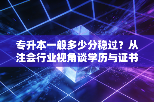 专升本一般多少分稳过？从注会行业视角谈学历与证书的博弈
