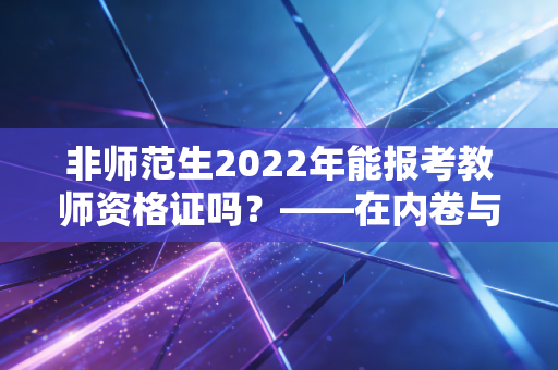 非师范生2022年能报考教师资格证吗？——在内卷与围城之间，非师范生如何理性抉择