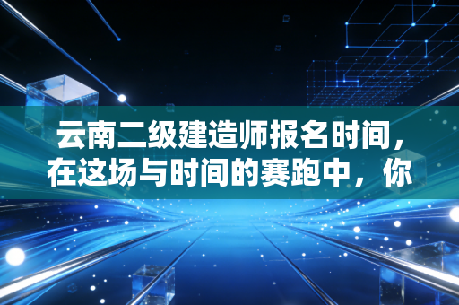 云南二级建造师报名时间,在这场与时间的赛跑中,你准备好了吗?