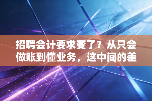 招聘会计要求变了?从只会做账到懂业务,这中间的差距你补上了吗