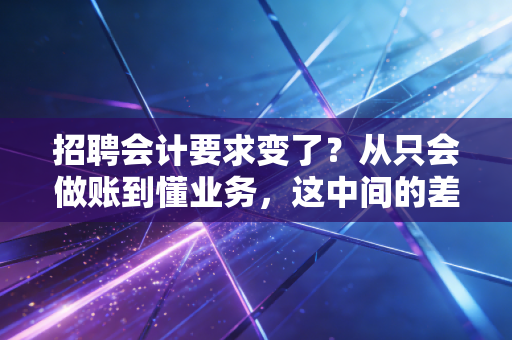 招聘会计要求变了？从只会做账到懂业务，这中间的差距你补上了吗