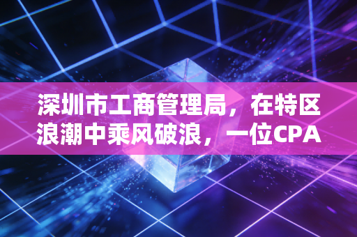 深圳市工商管理局,在特区浪潮中乘风破浪,一位CPA眼中的营商变迁与合规之路