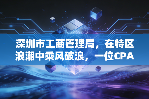 深圳市工商管理局，在特区浪潮中乘风破浪，一位CPA眼中的营商变迁与合规之路