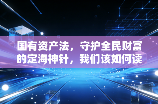 国有资产法,守护全民财富的定海神针,我们该如何读懂它?