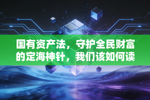 国有资产法，守护全民财富的定海神针，我们该如何读懂它？