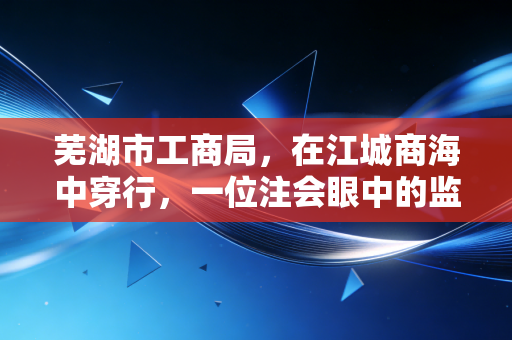 芜湖市工商局，在江城商海中穿行，一位注会眼中的监管与服务