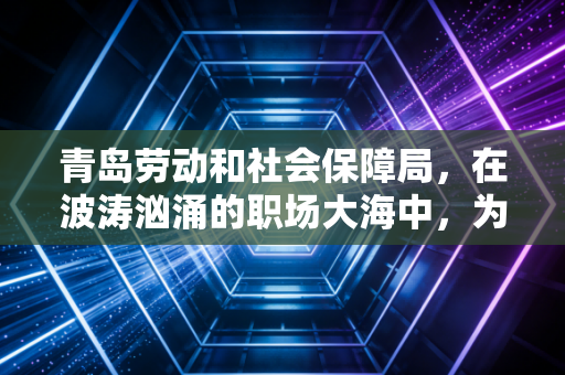 青岛劳动和社会保障局,在波涛汹涌的职场大海中,为你我守住那道名为安全感的防线