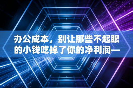 办公成本,别让那些不起眼的小钱吃掉了你的净利润——一位注册会计师的深度复盘