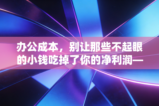 办公成本，别让那些不起眼的小钱吃掉了你的净利润——一位注册会计师的深度复盘