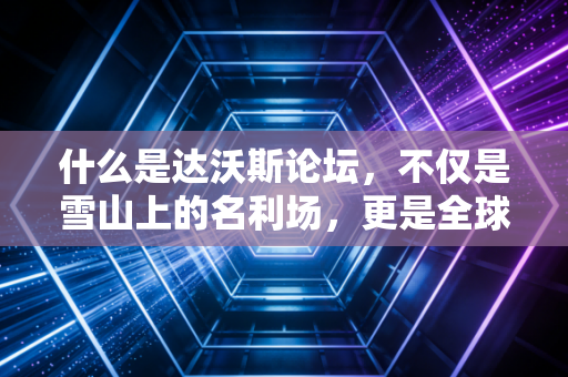 什么是达沃斯论坛,不仅是雪山上的名利场,更是全球经济走向的预言家