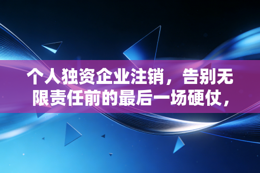 个人独资企业注销，告别无限责任前的最后一场硬仗，这些坑千万别踩