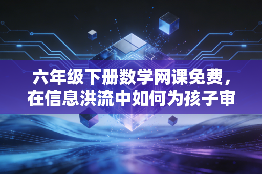 六年级下册数学网课免费，在信息洪流中如何为孩子审计出高性价比的教育资源