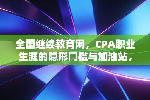 全国继续教育网,CPA职业生涯的隐形门槛与加油站,咱们聊聊那些不得不说的痛与爽