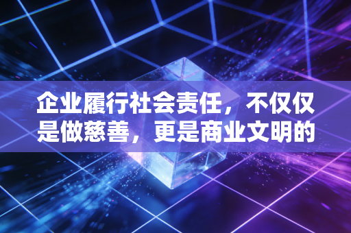 企业履行社会责任，不仅仅是做慈善，更是商业文明的必修课
