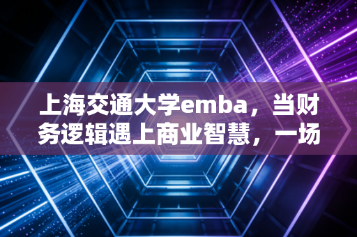 上海交通大学emba，当财务逻辑遇上商业智慧，一场关于破圈的深度修行