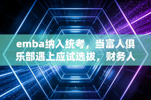 emba纳入统考，当富人俱乐部遇上应试选拔，财务人的高端学历路该怎么走？