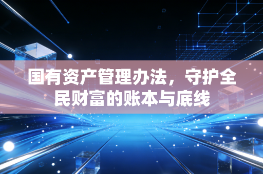 国有资产管理办法,守护全民财富的账本与底线