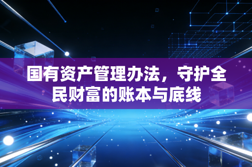 国有资产管理办法,守护全民财富的账本与底线