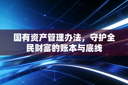 国有资产管理办法，守护全民财富的账本与底线
