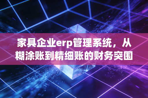家具企业erp管理系统，从糊涂账到精细账的财务突围战