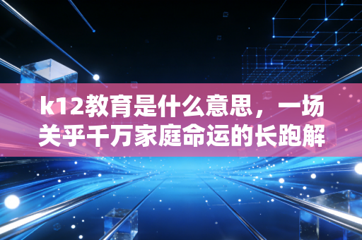 k12教育是什么意思，一场关乎千万家庭命运的长跑解析