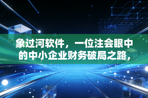 象过河软件，一位注会眼中的中小企业财务破局之路，告别Excel地狱