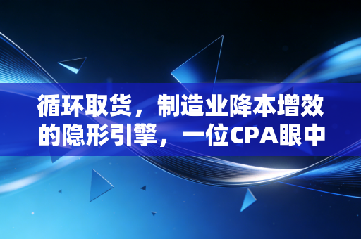 循环取货,制造业降本增效的隐形引擎,一位CPA眼中的供应链革命