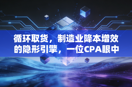 循环取货,制造业降本增效的隐形引擎,一位CPA眼中的供应链革命