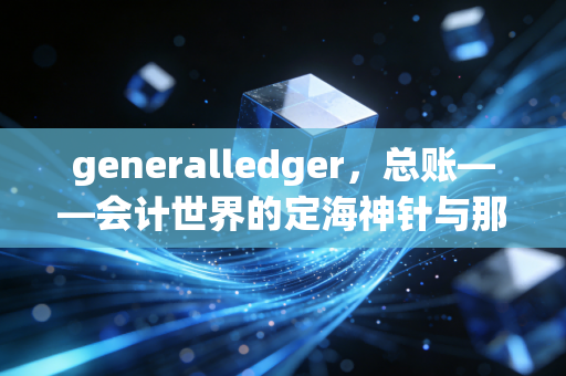 generalledger,总账——会计世界的定海神针与那些不为人知的深夜