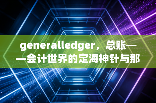 generalledger,总账——会计世界的定海神针与那些不为人知的深夜