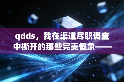 qdds，我在渠道尽职调查中撕开的那些完美假象——一场关于数据、人性与职业底线的博弈