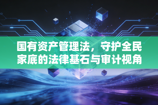 国有资产管理法，守护全民家底的法律基石与审计视角
