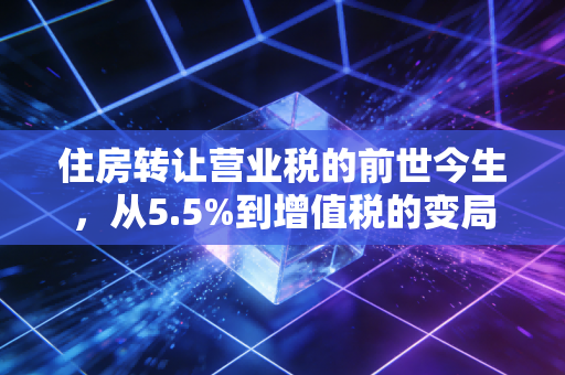 住房转让营业税的前世今生，从5.5%到增值税的变局与房产交易智慧