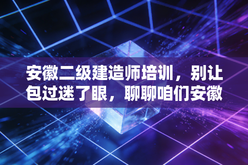 安徽二级建造师培训,别让包过迷了眼,聊聊咱们安徽考生的真实上岸路