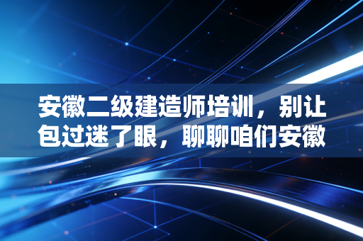 安徽二级建造师培训，别让包过迷了眼，聊聊咱们安徽考生的真实上岸路