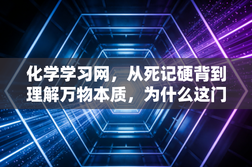 化学学习网，从死记硬背到理解万物本质，为什么这门学科是你逻辑思维的最佳训练场