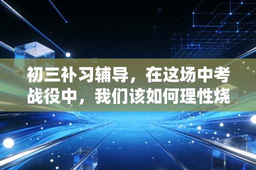 初三补习辅导，在这场中考战役中，我们该如何理性烧钱？
